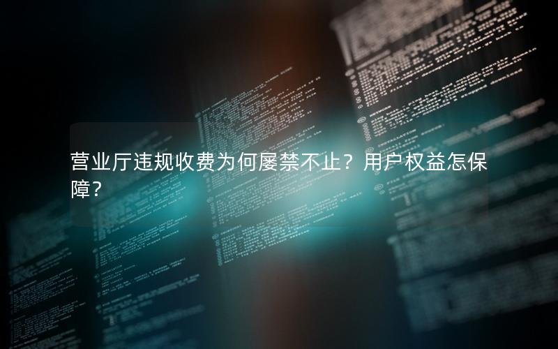营业厅违规收费为何屡禁不止？用户权益怎保障？