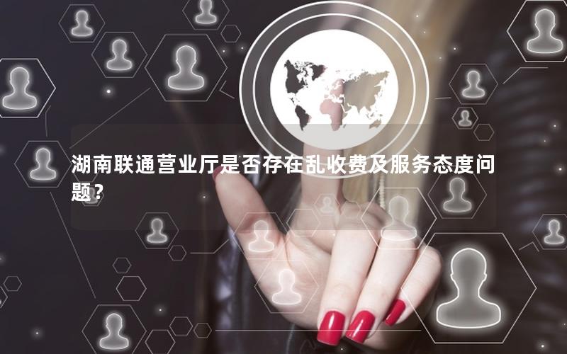 湖南联通营业厅是否存在乱收费及服务态度问题？