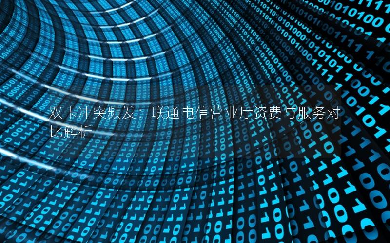 双卡冲突频发：联通电信营业厅资费与服务对比解析