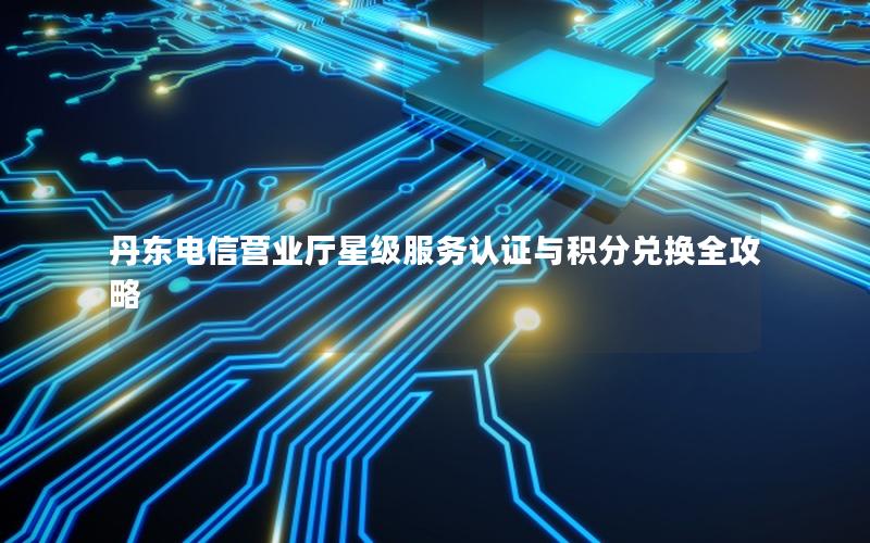 丹东电信营业厅星级服务认证与积分兑换全攻略