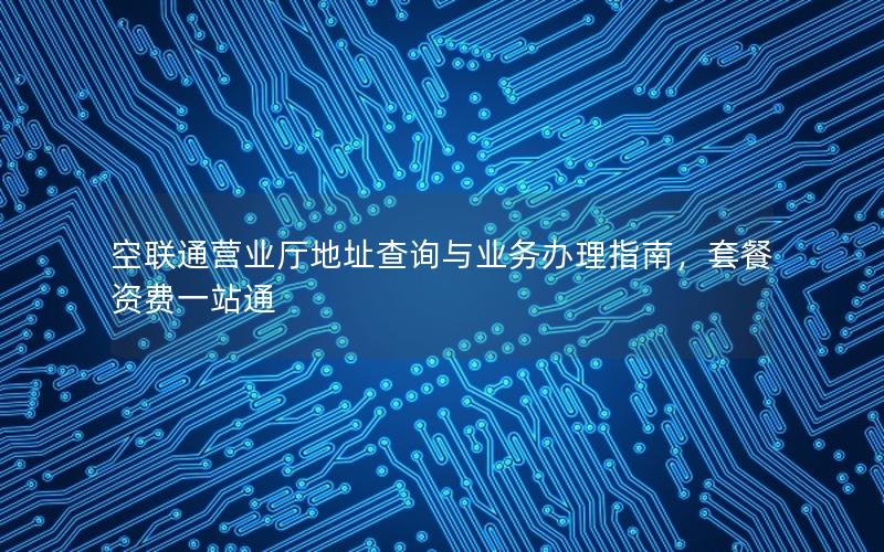 空联通营业厅地址查询与业务办理指南，套餐资费一站通