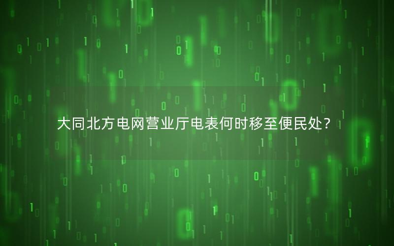 大同北方电网营业厅电表何时移至便民处？