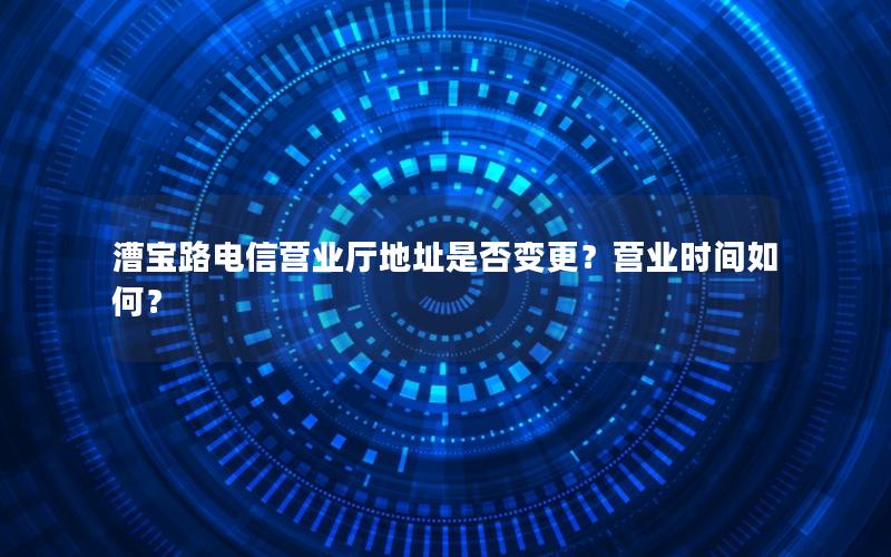 漕宝路电信营业厅地址是否变更？营业时间如何？