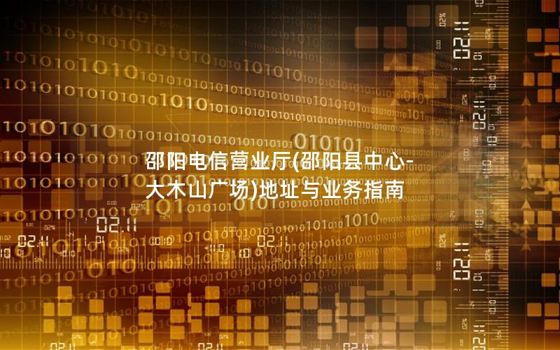 邵阳电信营业厅(邵阳县中心-大木山广场)地址与业务指南