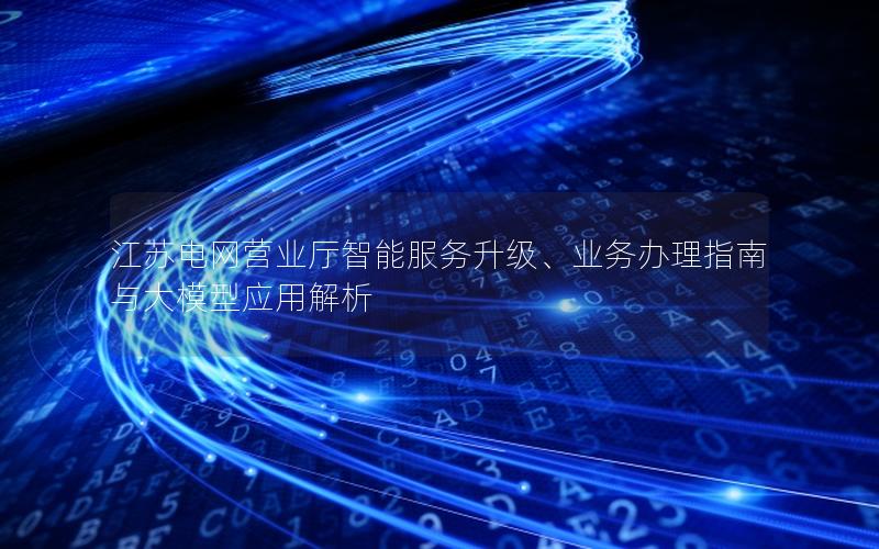 江苏电网营业厅智能服务升级、业务办理指南与大模型应用解析