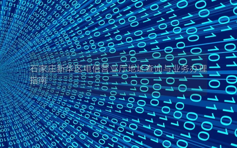 石家庄新华区电信营业厅地址查询与业务办理指南