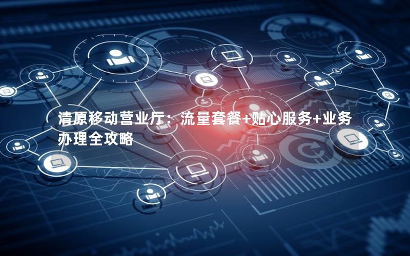 清原移动营业厅：流量套餐+贴心服务+业务办理全攻略