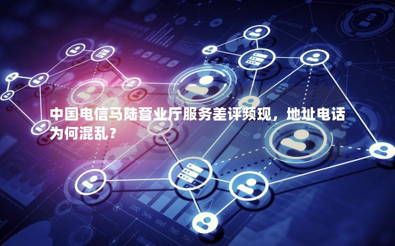 中国电信马陆营业厅服务差评频现，地址电话为何混乱？