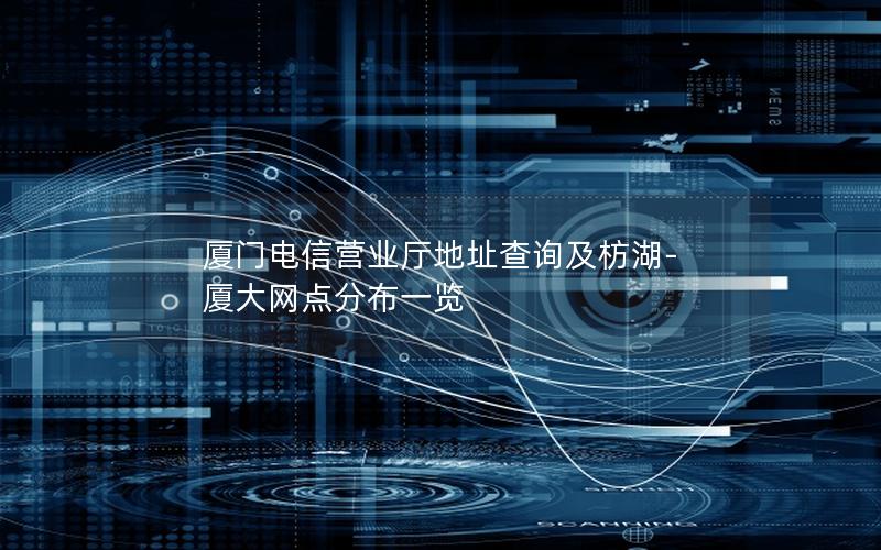 厦门电信营业厅地址查询及枋湖-厦大网点分布一览
