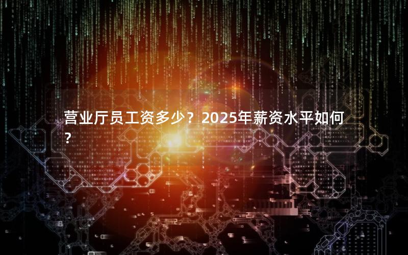 营业厅员工资多少？2025年薪资水平如何？