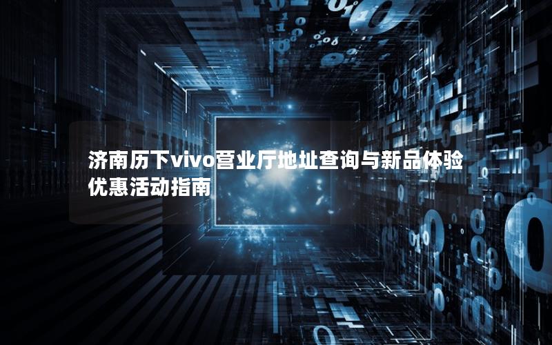 济南历下vivo营业厅地址查询与新品体验优惠活动指南