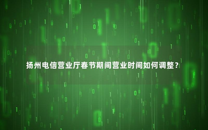 扬州电信营业厅春节期间营业时间如何调整？