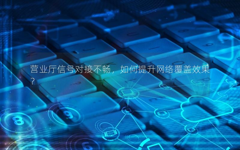 营业厅信号对接不畅，如何提升网络覆盖效果？