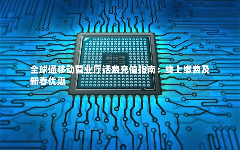 全球通移动营业厅话费充值指南：线上缴费及新春优惠
