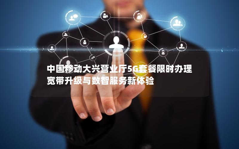 中国移动大兴营业厅5G套餐限时办理 宽带升级与数智服务新体验