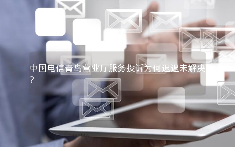 中国电信青岛营业厅服务投诉为何迟迟未解决？