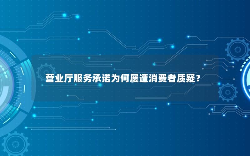 营业厅服务承诺为何屡遭消费者质疑？