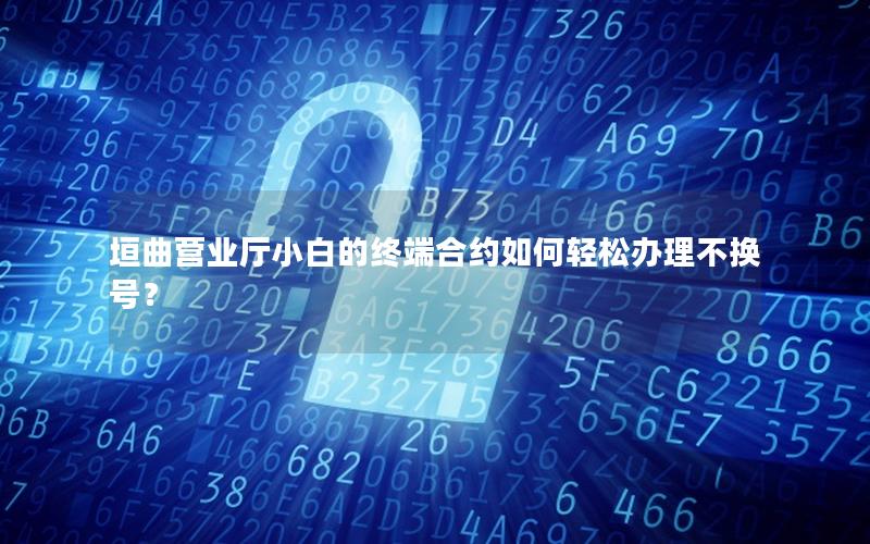 垣曲营业厅小白的终端合约如何轻松办理不换号？