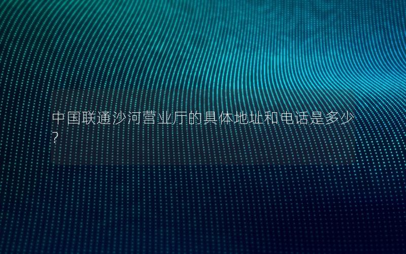 中国联通沙河营业厅的具体地址和电话是多少？
