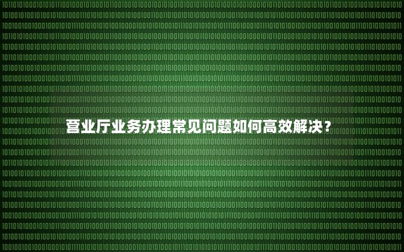 营业厅业务办理常见问题如何高效解决？