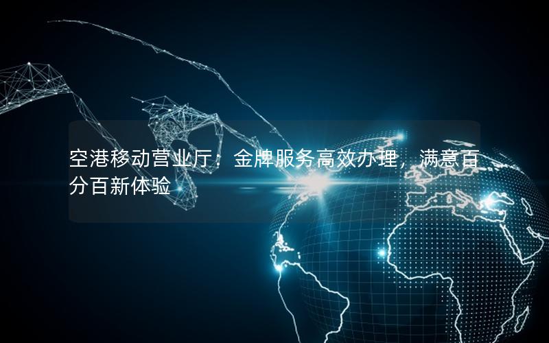 空港移动营业厅：金牌服务高效办理，满意百分百新体验
