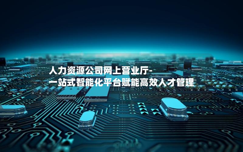 人力资源公司网上营业厅-一站式智能化平台赋能高效人才管理