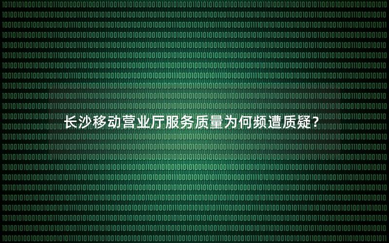 长沙移动营业厅服务质量为何频遭质疑？
