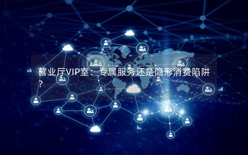 营业厅VIP室：专属服务还是隐形消费陷阱？