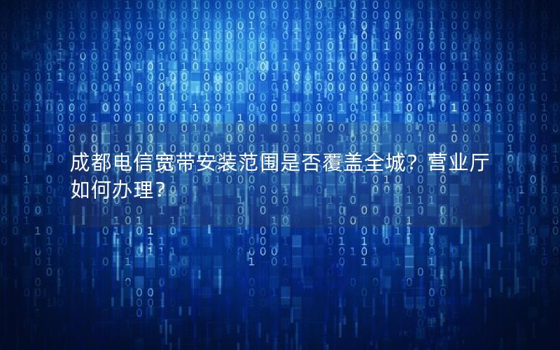 成都电信宽带安装范围是否覆盖全城？营业厅如何办理？