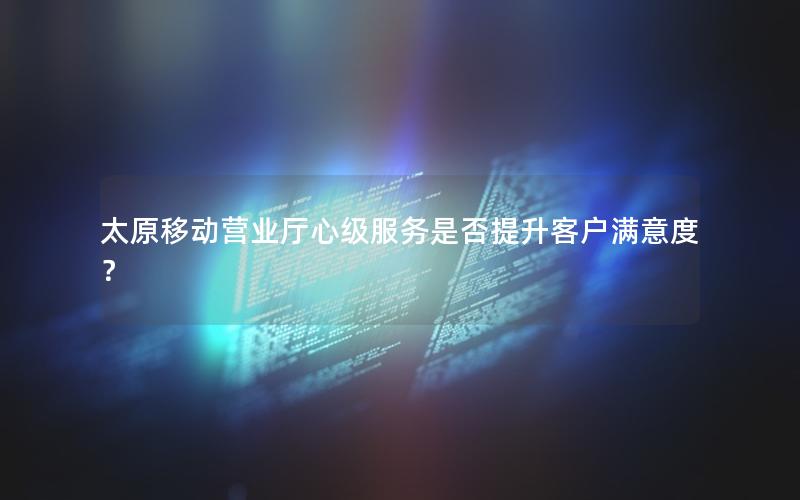 太原移动营业厅心级服务是否提升客户满意度？