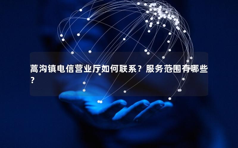 蒿沟镇电信营业厅如何联系？服务范围有哪些？