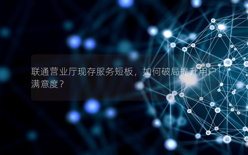 联通营业厅现存服务短板，如何破局提升用户满意度？