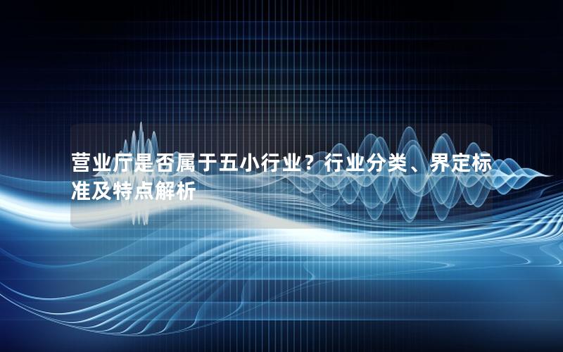 营业厅是否属于五小行业？行业分类、界定标准及特点解析