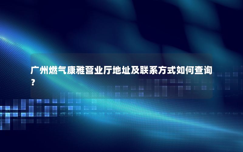 广州燃气康雅营业厅地址及联系方式如何查询？
