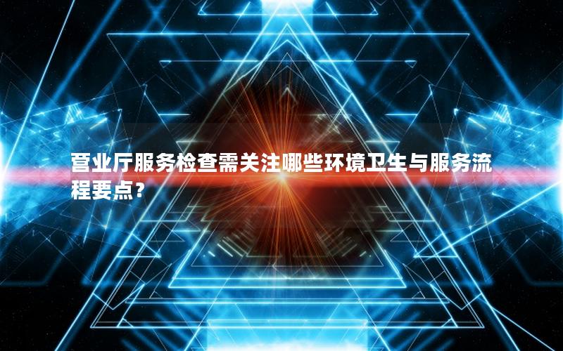 营业厅服务检查需关注哪些环境卫生与服务流程要点？