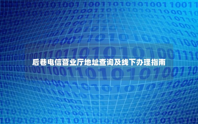 后巷电信营业厅地址查询及线下办理指南