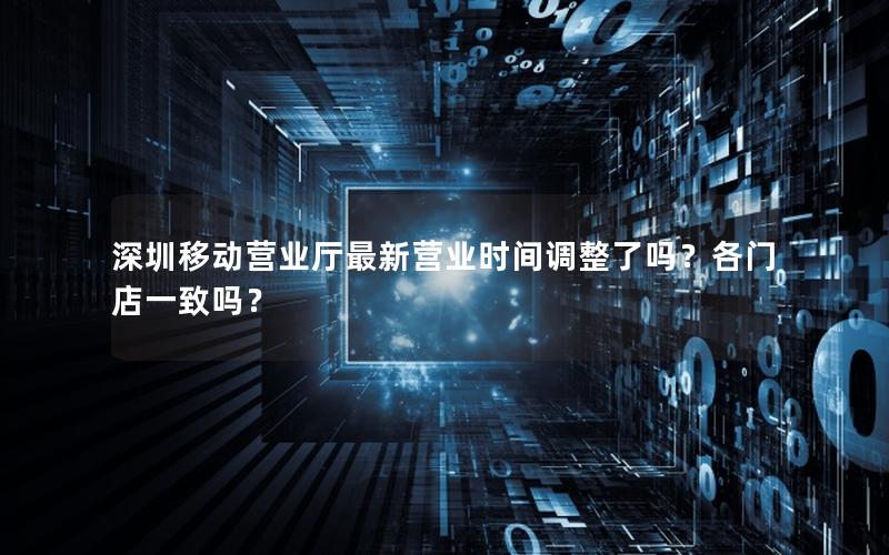 深圳移动营业厅最新营业时间调整了吗？各门店一致吗？
