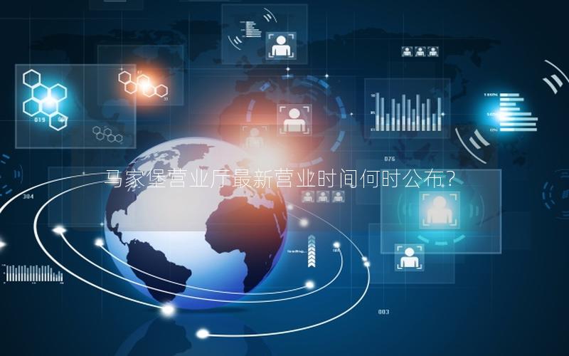 马家堡营业厅最新营业时间何时公布？