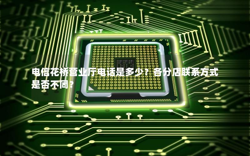 电信花桥营业厅电话是多少？各分店联系方式是否不同？