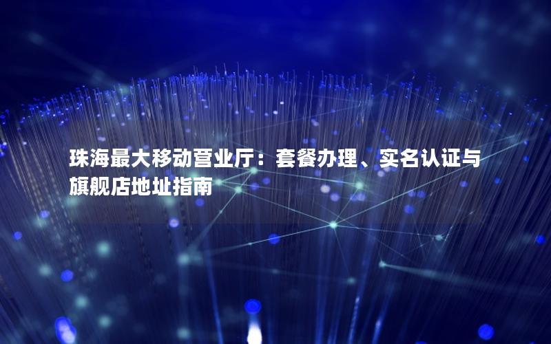 珠海最大移动营业厅：套餐办理、实名认证与旗舰店地址指南