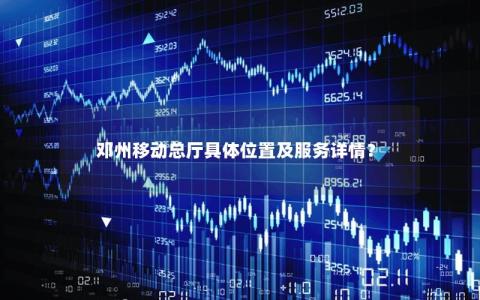 邓州移动总厅具体位置及服务详情？