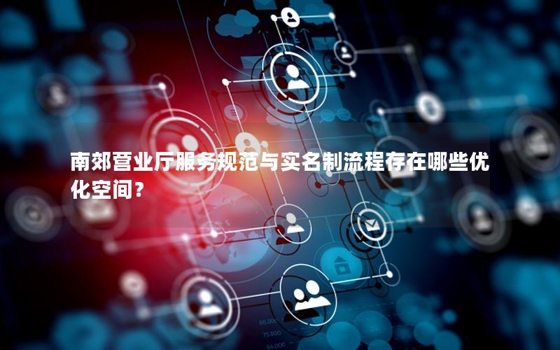南郊营业厅服务规范与实名制流程存在哪些优化空间？