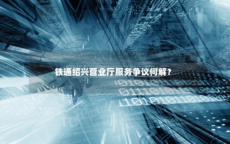 铁通绍兴营业厅服务争议何解？