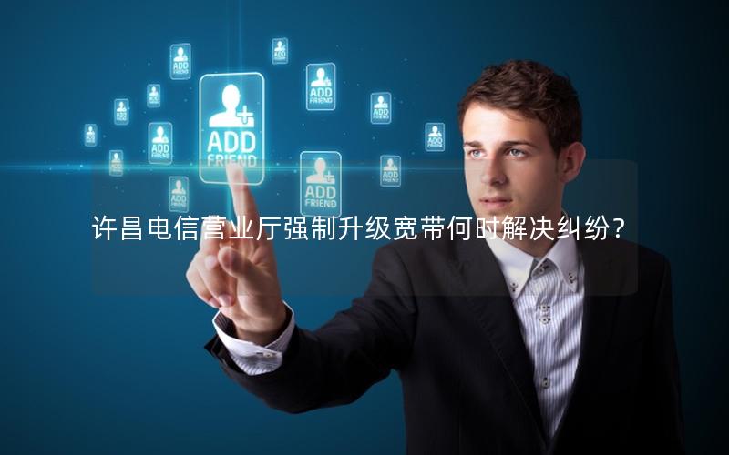 许昌电信营业厅强制升级宽带何时解决纠纷？
