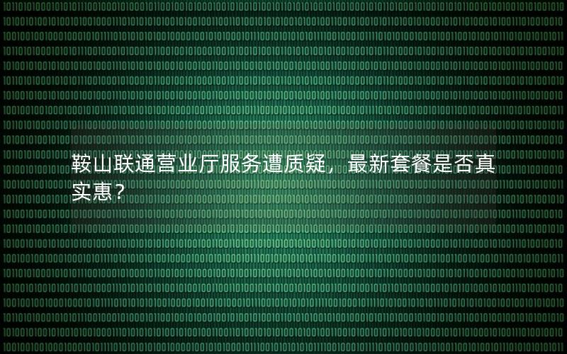 鞍山联通营业厅服务遭质疑，最新套餐是否真实惠？