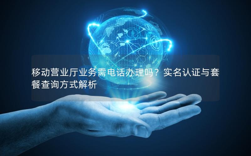 移动营业厅业务需电话办理吗？实名认证与套餐查询方式解析