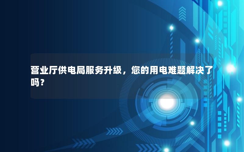 营业厅供电局服务升级，您的用电难题解决了吗？