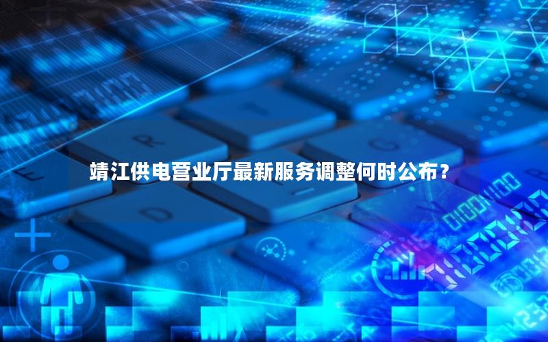 靖江供电营业厅最新服务调整何时公布？