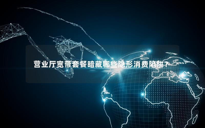营业厅宽带套餐暗藏哪些隐形消费陷阱？