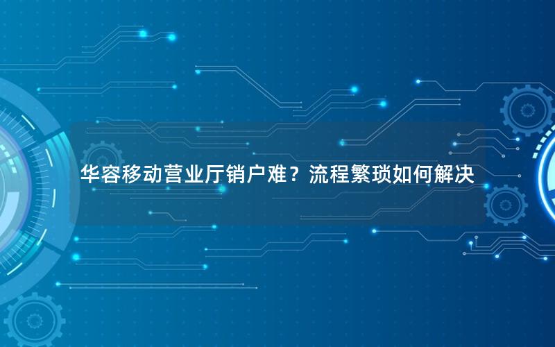 华容移动营业厅销户难？流程繁琐如何解决